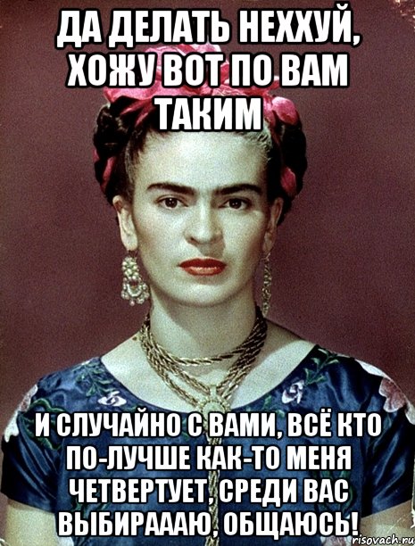 Да делать неххуй, хожу вот по вам таким и случайно с вами, всё кто по-лучше как-то меня четвертует, среди вас выбираааю, общаюсь!