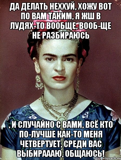 Да делать неххуй, хожу вот по вам таким, я жш в лудях-то вообще, вооб-ще не разбираюсь , и случайно с вами, всё кто по-лучше как-то меня четвертует, среди вас выбираааю, общаюсь!