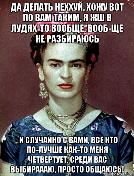 Да делать неххуй, хожу вот по вам таким, я жш в лудях-то вообще, вооб-ще не разбираюсь , и случайно с вами, всё кто по-лучше как-то меня четвертует, среди вас выбираааю, просто общаюсь!