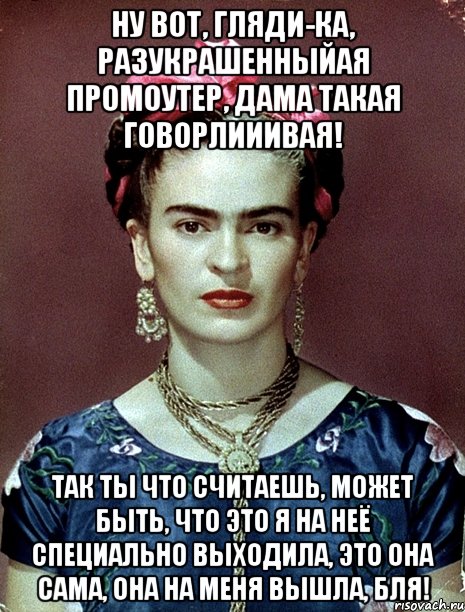 Ну вот, гляди-ка, разукрашенныйая промоутер, дама такая говорлииивая! Так ты что считаешь, может быть, что это я на неё специально выходила, это она сама, она на меня вышла, бля!