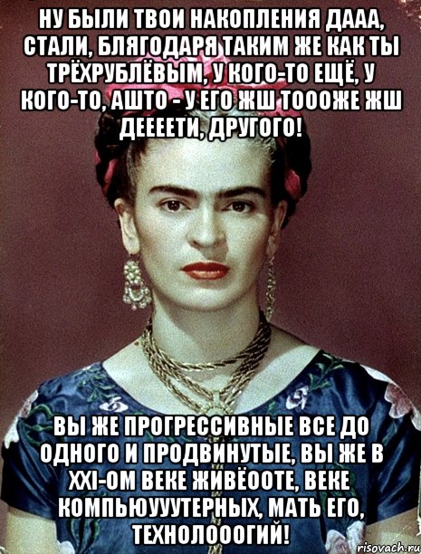 Ну были твои накопления дааа, стали, блягодаря таким же как ты трёхрублёвым, у кого-то ещё, у кого-то, ашто - у его жш тоооже жш деееети, другого! Вы же прогрессивные все до одного и продвинутые, вы же в XXI-ом веке живёооте, веке компьюууутерных, мать его, технолооогий!