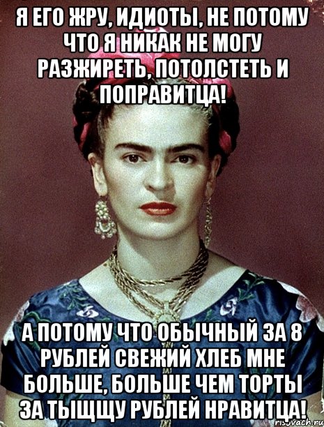 Я его жру, идиоты, не потому что я никак не могу разжиреть, потолстеть и поправитца! А потому что обычный за 8 рублей свежий хлеб мне больше, больше чем торты за тыщщу рублей нравитца!