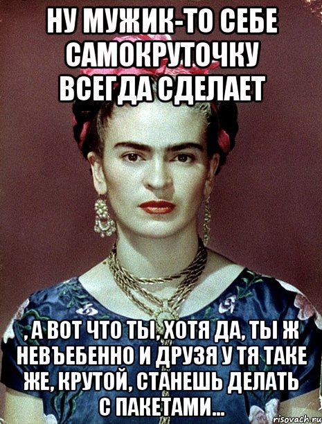 Ну мужик-то себе самокруточку всегда сделает , а вот что ты, хотя да, ты ж невъебенно и друзя у тя таке же, крутой, станешь делать с пакетами...