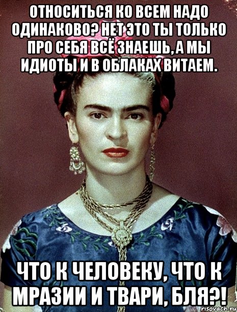 Относиться ко всем надо одинаково? Нет это ты только про себя всё знаешь, а мы идиоты и в облаках витаем. Что к человеку, что к мразии и твари, бля?!