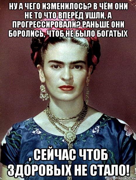 Ну а чего изменилось? В чём они не то что вперёд ушли, а прогрессировали? Раньше они боролись, чтоб не было богатых , сейчас чтоб здоровых не стало!