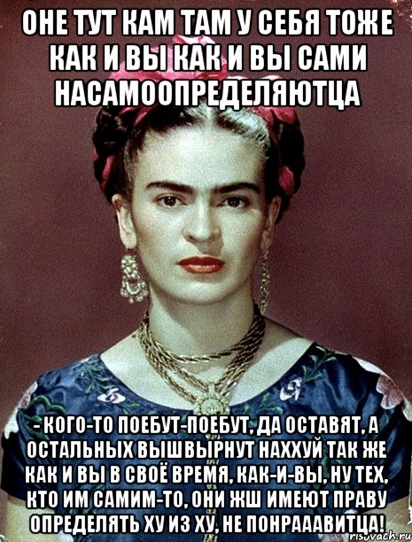 Оне тут кам там у себя тоже как и вы как и вы сами насамоопределяютца - кого-то поебут-поебут, да оставят, а остальных вышвырнут наххуй так же как и вы в своё время, как-и-вы, ну тех, кто им самим-то, они жш имеют праву определять ху из ху, не понрааавитца!