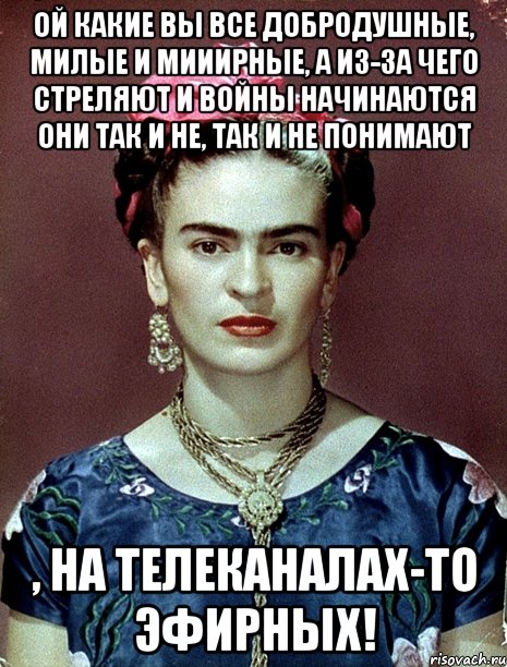 Ой какие вы все добродушные, милые и мииирные, а из-за чего стреляют и войны начинаются они так и не, так и не понимают , на телеканалах-то эфирных!