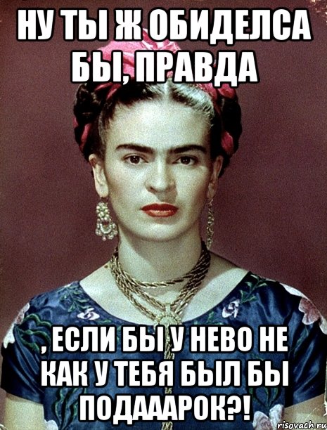 Ну ты ж обиделса бы, правда , если бы у нево не как у тебя был бы подааарок?!