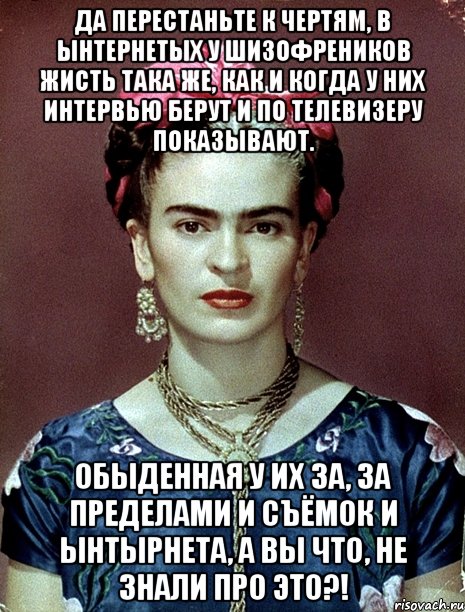 Да перестаньте к чертям, в ынтернетых у шизофреников жисть така же, как и когда у них интервью берут и по телевизеру показывают. Обыденная у их за, за пределами и съёмок и ынтырнета, а вы что, не знали про это?!