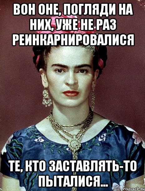 Вон оне, погляди на них, уже не раз реинкарнировалися те, кто заставлять-то пыталися...