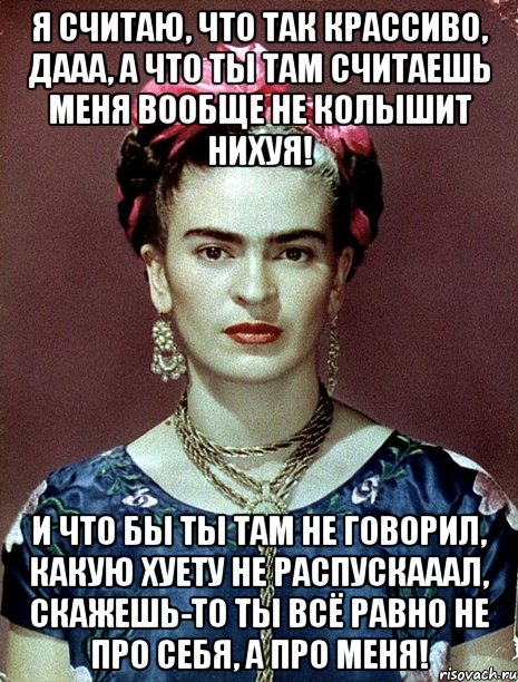 Я считаю, что так крассиво, дааа, а что ты там считаешь меня вообще не колышит нихуя! И что бы ты там не говорил, какую хуету не распускааал, скажешь-то ты всё равно не про себя, а про меня!