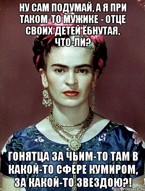 Ну сам подумай, а я при таком-то мужике - отце своих детей ёбнутая, что-ли? Гонятца за чьим-то там в какой-то сфере кумиром, за какой-то звездою?!