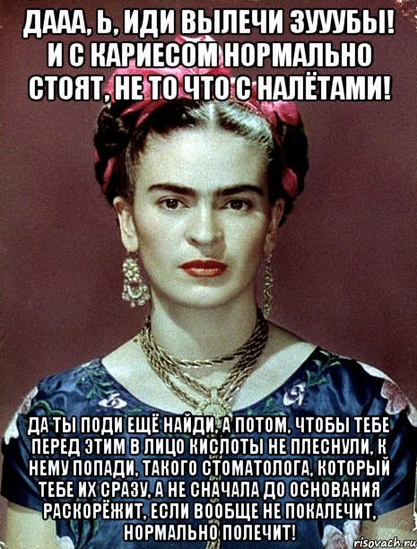 Дааа, Ь, иди вылечи зууубы! И с кариесом нормально стоят, не то что с налётами! Да ты поди ещё найди, а потом, чтобы тебе перед этим в лицо кислоты не плеснули, к нему попади, такого стоматолога, который тебе их сразу, а не сначала до основания раскорёжит, если вообще не покалечит, нормально полечит!