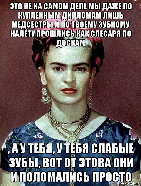 Это не на самом деле мы даже по купленным дипломам лишь медсестры и по твоему зубному налёту прошлись как слесаря по доскам , а у тебя, у тебя слабые зубы, вот от этова они и поломались просто