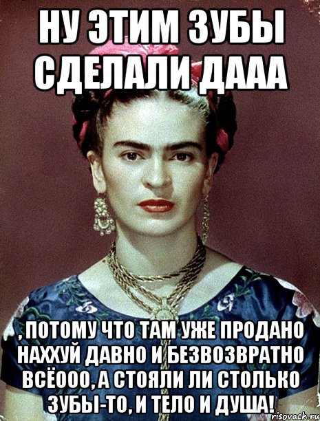 Ну этим зубы сделали дааа , потому что там уже продано наххуй давно и безвозвратно всёооо, а стояли ли столько зубы-то, и тело и душа!