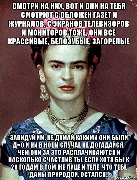 Смотри на них, вот и они на тебя смотрют с обложек газет и журналов, с экранов телевизоров и мониторов тоже, они все крассивые, белозубые, загорелые Завидуй им, не думай какими они были Д=О и ни в коем случае не догадайся, чем они за это расплачиваются и насколько счастлив ты, если хотя бы к 20 годам в том же лице и теле, что тебе даны природой, остался!