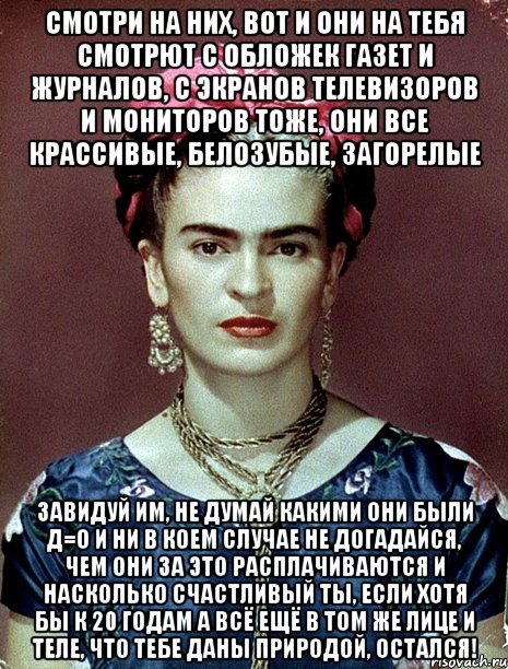 Смотри на них, вот и они на тебя смотрют с обложек газет и журналов, с экранов телевизоров и мониторов тоже, они все крассивые, белозубые, загорелые Завидуй им, не думай какими они были Д=О и ни в коем случае не догадайся, чем они за это расплачиваются и насколько счастливый ты, если хотя бы к 20 годам а всё ещё в том же лице и теле, что тебе даны природой, остался!
