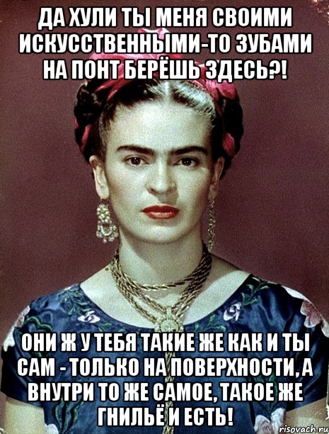 Да хули ты меня своими искусственными-то зубами на понт берёшь здесь?! Они ж у тебя такие же как и ты сам - только на поверхности, а внутри то же самое, такое же гнильё и есть!