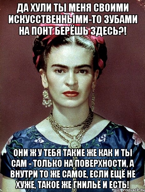 Да хули ты меня своими искусственными-то зубами на понт берёшь здесь?! Они ж у тебя такие же как и ты сам - только на поверхности, а внутри то же самое, если ещё не хуже, такое же гнильё и есть!