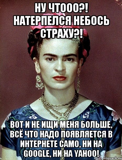 Ну чтооо?! Натерпелся небось страху?! Вот и не ищи меня больше, всё что надо появляется в интернете само, ни на google, ни на yahoo!