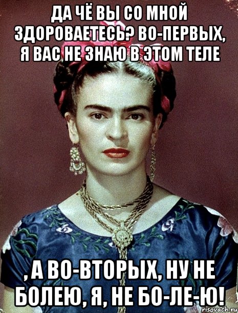 Да чё вы со мной здороваетесь? Во-первых, я вас не знаю в этом теле , а во-вторых, ну не болею, я, не бо-ле-ю!
