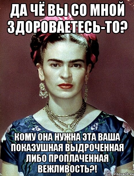 Да чё вы со мной здороваетесь-то? Кому она нужна эта ваша показушная выдроченная либо проплаченная вежливость?!