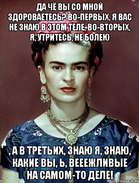 Да чё вы со мной здороваетесь? Во-первых, я вас не знаю в этом теле, во-вторых, я, утритесь, не болею , а в третьих, знаю я, знаю, какие вы, Ь, вееежливые на самом-то деле!