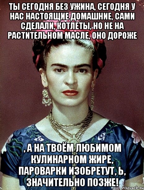 Ты сегодня без ужина, сегодня у нас настоящие домашние, сами сделали, котлеты, но не на растительном масле, оно дороже , а на твоём любимом кулинарном жире, пароварки изобретут, Ь, значительно позже!