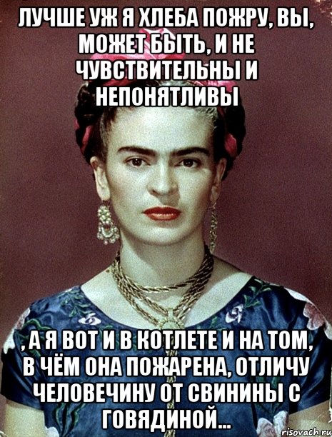 Лучше уж я хлеба пожру, вы, может быть, и не чувствительны и непонятливы , а я вот и в котлете и на том, в чём она пожарена, отличу человечину от свинины с говядиной...
