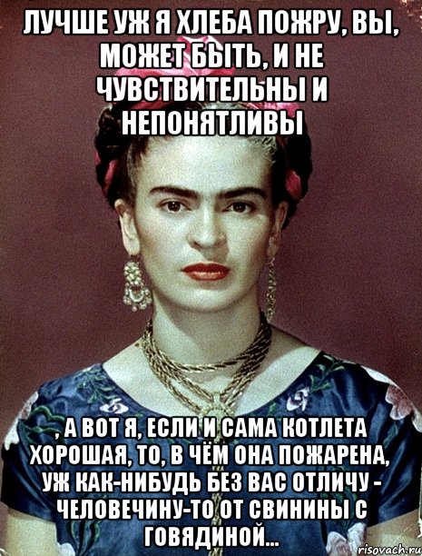 Лучше уж я хлеба пожру, вы, может быть, и не чувствительны и непонятливы , а вот я, если и сама котлета хорошая, то, в чём она пожарена, уж как-нибудь без вас отличу - человечину-то от свинины с говядиной...