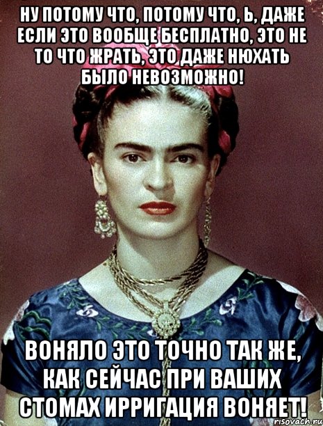 Ну потому что, потому что, Ь, даже если это вообще бесплатно, это не то что жрать, это даже нюхать было невозможно! Воняло это точно так же, как сейчас при ваших стомах ирригация воняет!