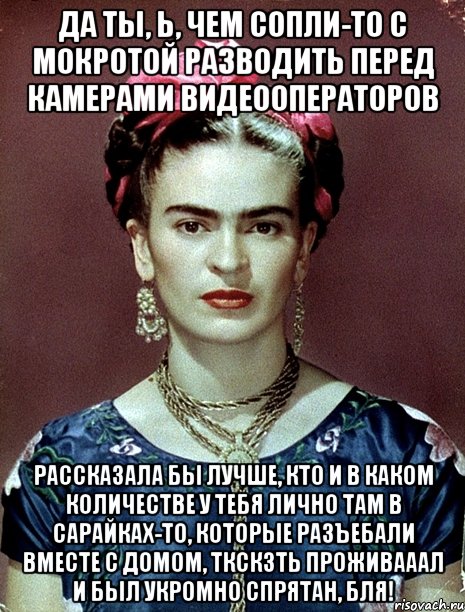 Да ты, Ь, чем сопли-то с мокротой разводить перед камерами видеооператоров рассказала бы лучше, кто и в каком количестве у тебя лично там в сарайках-то, которые разъебали вместе с домом, ткскзть проживааал и был укромно спрятан, бля!