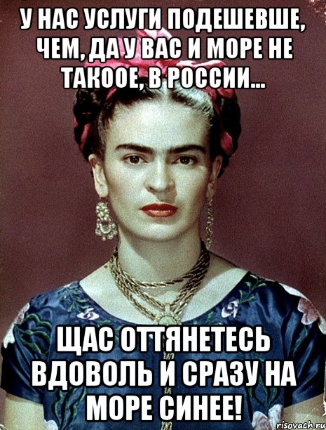 У нас услуги подешевше, чем, да у вас и море не такоое, в России... Щас оттянетесь вдоволь и сразу на море синее!