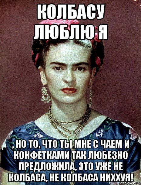 Колбасу люблю я , но то, что ты мне с чаем и конфетками так любезно предложила, это уже не колбаса, не колбаса ниххуя!