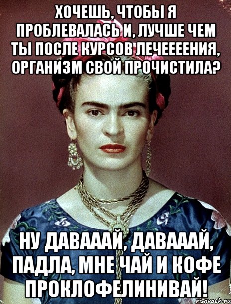 Хочешь, чтобы я проблевалась и, лучше чем ты после курсов лечеееения, организм свой прочистила? Ну давааай, давааай, падла, мне чай и кофе проклофелинивай!