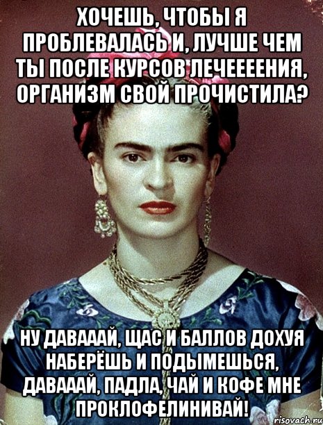 Хочешь, чтобы я проблевалась и, лучше чем ты после курсов лечеееения, организм свой прочистила? Ну давааай, щас и баллов дохуя наберёшь и подымешься, давааай, падла, чай и кофе мне проклофелинивай!