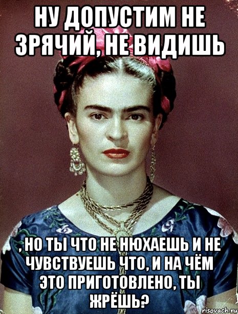 Ну допустим не зрячий, не видишь , но ты что не нюхаешь и не чувствуешь что, и на чём это приготовлено, ты жрёшь?