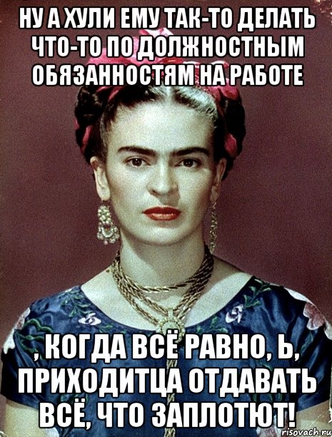 ну а хули ему так-то делать что-то по должностным обязанностям на работе , когда всё равно, Ь, приходитца отдавать всё, что заплотют!