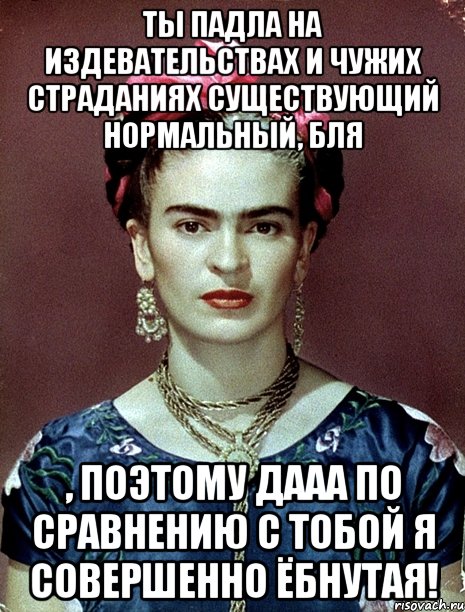 Ты падла на издевательствах и чужих страданиях существующий нормальный, бля , поэтому дааа по сравнению с тобой я совершенно ёбнутая!