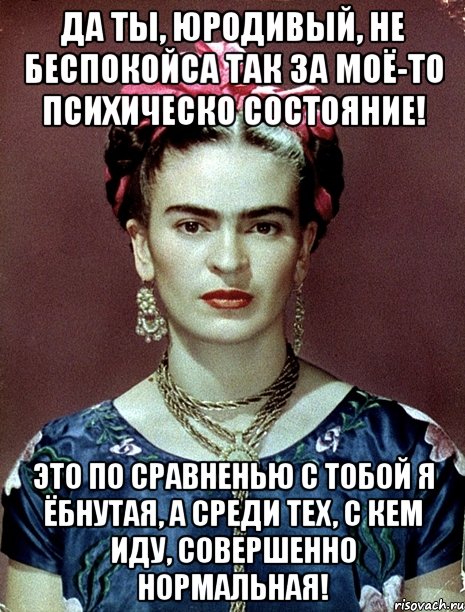 Да ты, юродивый, не беспокойса так за моё-то психическо состояние! Это по сравненью с тобой я ёбнутая, а среди тех, с кем иду, совершенно нормальная!