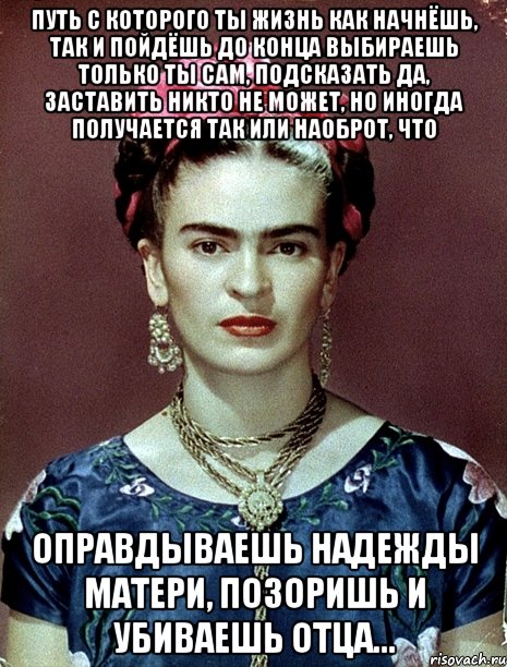 Путь с которого ты жизнь как начнёшь, так и пойдёшь до конца выбираешь только ты сам, подсказать да, заставить никто не может, но иногда получается так или наоброт, что оправдываешь надежды матери, позоришь и убиваешь отца...