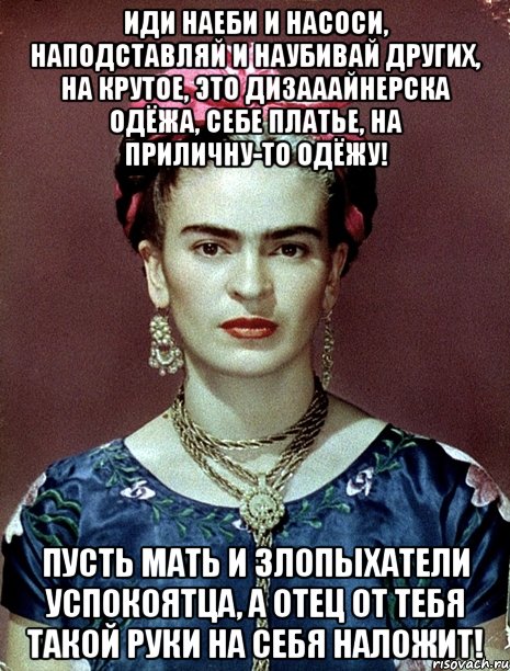 Иди наеби и насоси, наподставляй и наубивай других, на крутое, это дизааайнерска одёжа, себе платье, на приличну-то одёжу! Пусть мать и злопыхатели успокоятца, а отец от тебя такой руки на себя наложит!