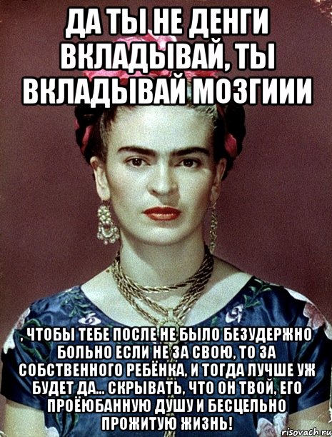 Да ты не денги вкладывай, ты вкладывай мозгиии , чтобы тебе после не было безудержно больно если не за свою, то за собственного ребёнка, и тогда лучше уж будет да... скрывать, что он твой, его проёюбанную душу и бесцельно прожитую жизнь!