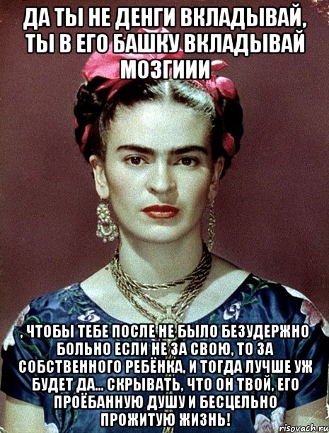 Да ты не денги вкладывай, ты в его башку вкладывай мозгиии , чтобы тебе после не было безудержно больно если не за свою, то за собственного ребёнка, и тогда лучше уж будет да... скрывать, что он твой, его проёбанную душу и бесцельно прожитую жизнь!