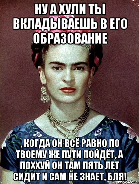 Ну а хули ты вкладываешь в его образование , когда он всё равно по твоему же пути пойдёт, а поххуй он там пять лет сидит и сам не знает, бля!