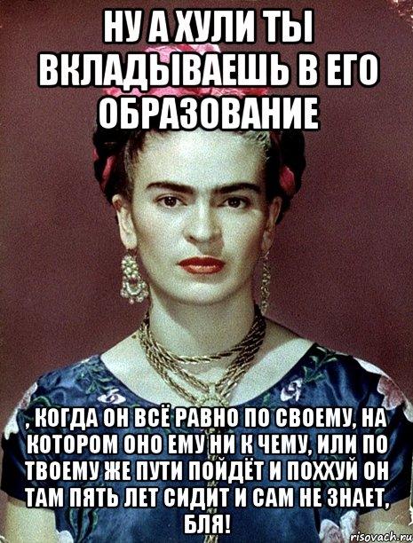 Ну а хули ты вкладываешь в его образование , когда он всё равно по своему, на котором оно ему ни к чему, или по твоему же пути пойдёт и поххуй он там пять лет сидит и сам не знает, бля!