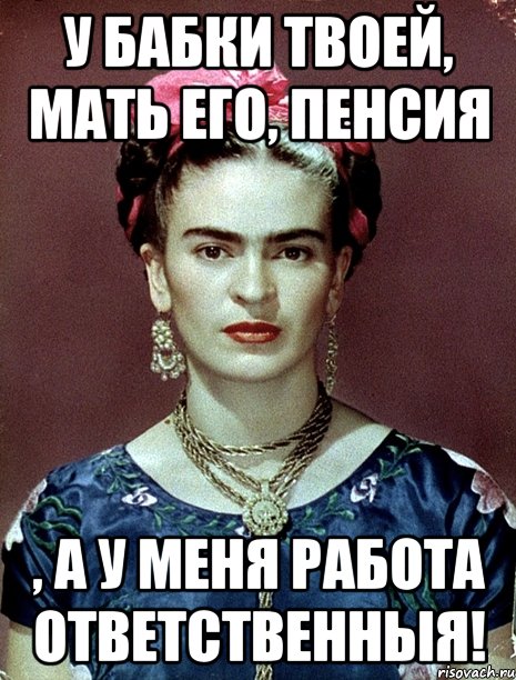 У бабки твоей, мать его, пенсия , а у меня работа ответственныя!