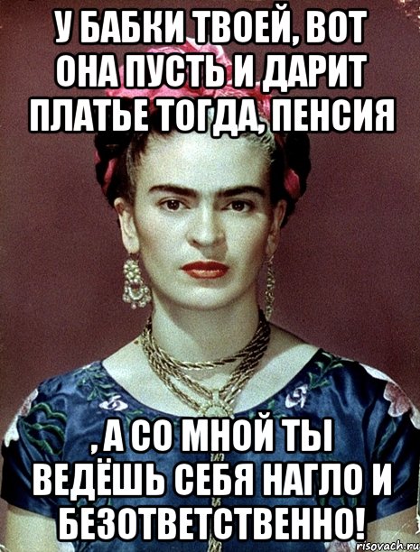 У бабки твоей, вот она пусть и дарит платье тогда, пенсия , а со мной ты ведёшь себя нагло и безответственно!