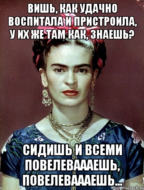 Вишь, как удачно воспитала и пристроила, у их же там как, знаешь? Сидишь и всеми повелеваааешь, повелеваааешь...