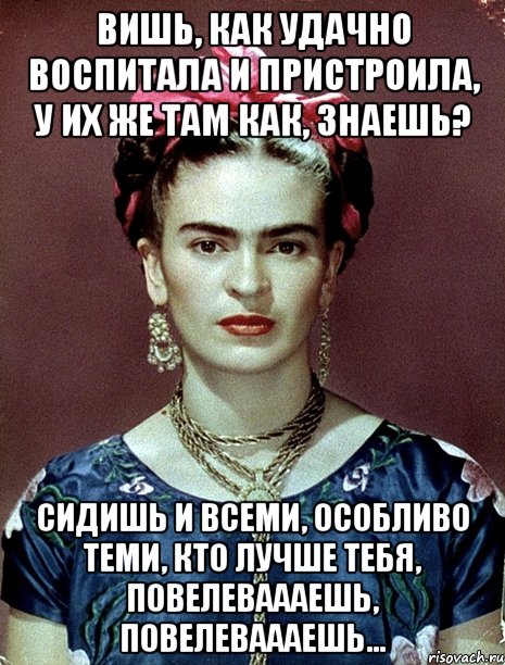 Вишь, как удачно воспитала и пристроила, у их же там как, знаешь? Сидишь и всеми, особливо теми, кто лучше тебя, повелеваааешь, повелеваааешь...